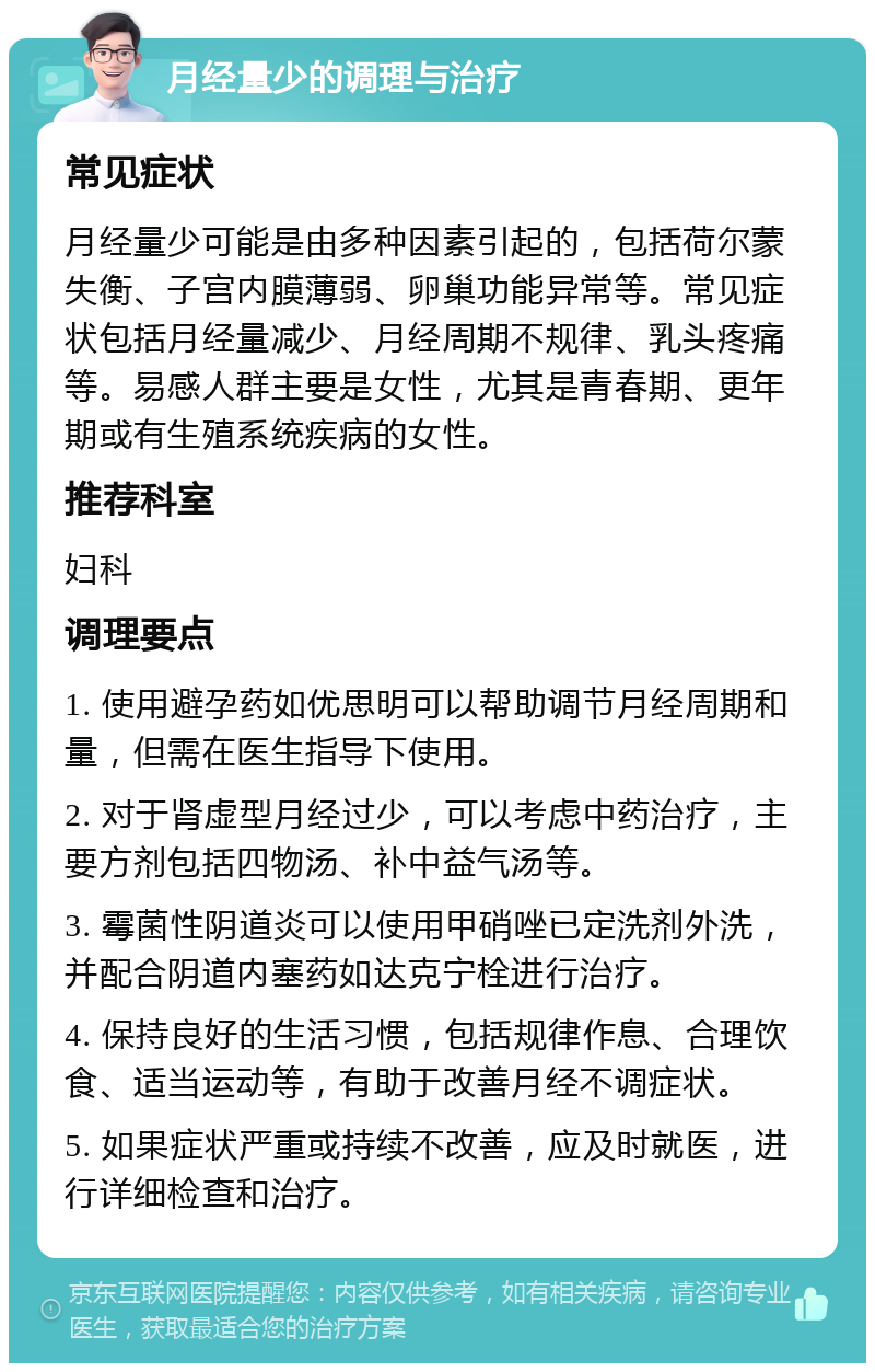 月经量少的调理与治疗 常见症状 月经量少可能是由多种因素引起的，包括荷尔蒙失衡、子宫内膜薄弱、卵巢功能异常等。常见症状包括月经量减少、月经周期不规律、乳头疼痛等。易感人群主要是女性，尤其是青春期、更年期或有生殖系统疾病的女性。 推荐科室 妇科 调理要点 1. 使用避孕药如优思明可以帮助调节月经周期和量，但需在医生指导下使用。 2. 对于肾虚型月经过少，可以考虑中药治疗，主要方剂包括四物汤、补中益气汤等。 3. 霉菌性阴道炎可以使用甲硝唑已定洗剂外洗，并配合阴道内塞药如达克宁栓进行治疗。 4. 保持良好的生活习惯，包括规律作息、合理饮食、适当运动等，有助于改善月经不调症状。 5. 如果症状严重或持续不改善，应及时就医，进行详细检查和治疗。