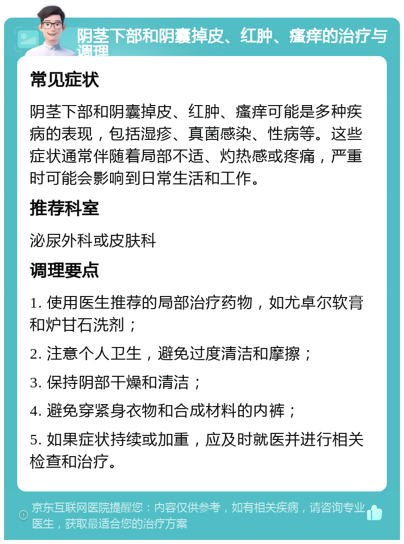 阴茎下部和阴囊掉皮、红肿、瘙痒的治疗与调理 常见症状 阴茎下部和阴囊掉皮、红肿、瘙痒可能是多种疾病的表现，包括湿疹、真菌感染、性病等。这些症状通常伴随着局部不适、灼热感或疼痛，严重时可能会影响到日常生活和工作。 推荐科室 泌尿外科或皮肤科 调理要点 1. 使用医生推荐的局部治疗药物，如尤卓尔软膏和炉甘石洗剂； 2. 注意个人卫生，避免过度清洁和摩擦； 3. 保持阴部干燥和清洁； 4. 避免穿紧身衣物和合成材料的内裤； 5. 如果症状持续或加重，应及时就医并进行相关检查和治疗。