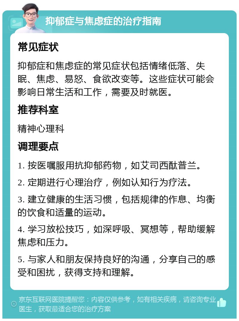 抑郁症与焦虑症的治疗指南 常见症状 抑郁症和焦虑症的常见症状包括情绪低落、失眠、焦虑、易怒、食欲改变等。这些症状可能会影响日常生活和工作，需要及时就医。 推荐科室 精神心理科 调理要点 1. 按医嘱服用抗抑郁药物，如艾司西酞普兰。 2. 定期进行心理治疗，例如认知行为疗法。 3. 建立健康的生活习惯，包括规律的作息、均衡的饮食和适量的运动。 4. 学习放松技巧，如深呼吸、冥想等，帮助缓解焦虑和压力。 5. 与家人和朋友保持良好的沟通，分享自己的感受和困扰，获得支持和理解。