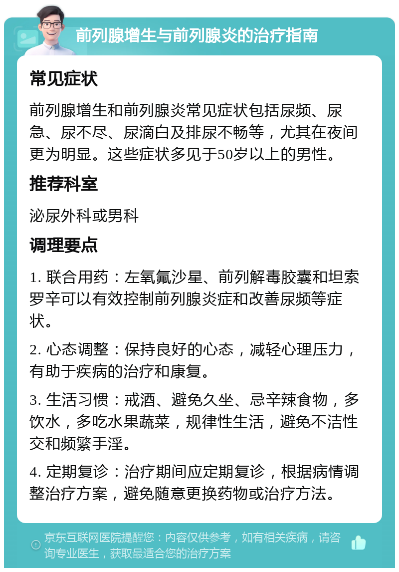 前列腺增生与前列腺炎的治疗指南 常见症状 前列腺增生和前列腺炎常见症状包括尿频、尿急、尿不尽、尿滴白及排尿不畅等，尤其在夜间更为明显。这些症状多见于50岁以上的男性。 推荐科室 泌尿外科或男科 调理要点 1. 联合用药：左氧氟沙星、前列解毒胶囊和坦索罗辛可以有效控制前列腺炎症和改善尿频等症状。 2. 心态调整：保持良好的心态，减轻心理压力，有助于疾病的治疗和康复。 3. 生活习惯：戒酒、避免久坐、忌辛辣食物，多饮水，多吃水果蔬菜，规律性生活，避免不洁性交和频繁手淫。 4. 定期复诊：治疗期间应定期复诊，根据病情调整治疗方案，避免随意更换药物或治疗方法。