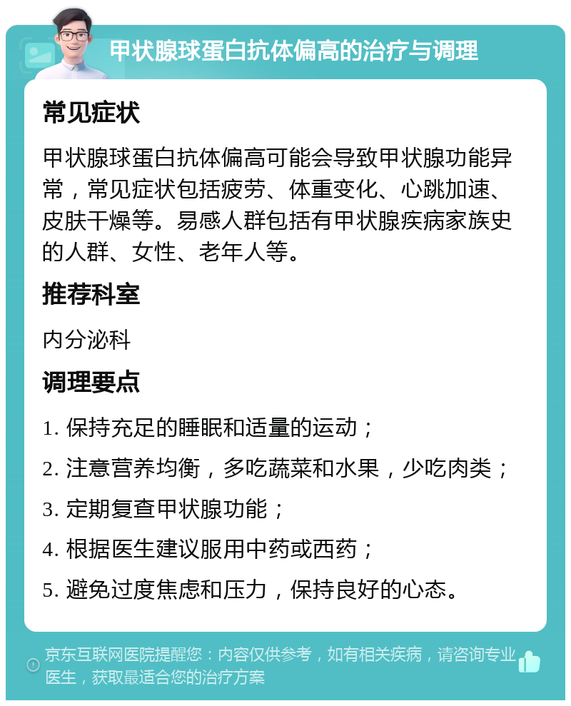 甲状腺球蛋白抗体偏高的治疗与调理 常见症状 甲状腺球蛋白抗体偏高可能会导致甲状腺功能异常，常见症状包括疲劳、体重变化、心跳加速、皮肤干燥等。易感人群包括有甲状腺疾病家族史的人群、女性、老年人等。 推荐科室 内分泌科 调理要点 1. 保持充足的睡眠和适量的运动； 2. 注意营养均衡，多吃蔬菜和水果，少吃肉类； 3. 定期复查甲状腺功能； 4. 根据医生建议服用中药或西药； 5. 避免过度焦虑和压力，保持良好的心态。