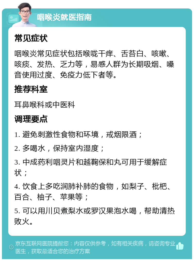 咽喉炎就医指南 常见症状 咽喉炎常见症状包括喉咙干痒、舌苔白、咳嗽、咳痰、发热、乏力等，易感人群为长期吸烟、嗓音使用过度、免疫力低下者等。 推荐科室 耳鼻喉科或中医科 调理要点 1. 避免刺激性食物和环境，戒烟限酒； 2. 多喝水，保持室内湿度； 3. 中成药利咽灵片和越鞠保和丸可用于缓解症状； 4. 饮食上多吃润肺补肺的食物，如梨子、枇杷、百合、柚子、苹果等； 5. 可以用川贝煮梨水或罗汉果泡水喝，帮助清热败火。