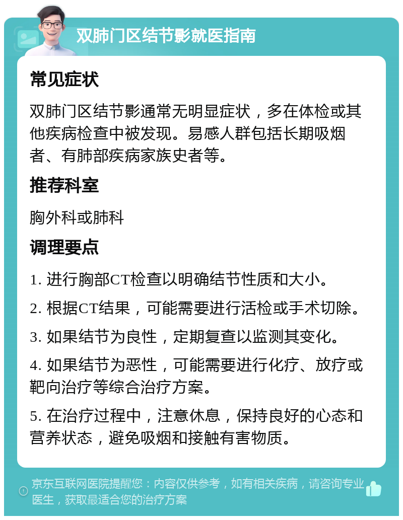 双肺门区结节影就医指南 常见症状 双肺门区结节影通常无明显症状，多在体检或其他疾病检查中被发现。易感人群包括长期吸烟者、有肺部疾病家族史者等。 推荐科室 胸外科或肺科 调理要点 1. 进行胸部CT检查以明确结节性质和大小。 2. 根据CT结果，可能需要进行活检或手术切除。 3. 如果结节为良性，定期复查以监测其变化。 4. 如果结节为恶性，可能需要进行化疗、放疗或靶向治疗等综合治疗方案。 5. 在治疗过程中，注意休息，保持良好的心态和营养状态，避免吸烟和接触有害物质。