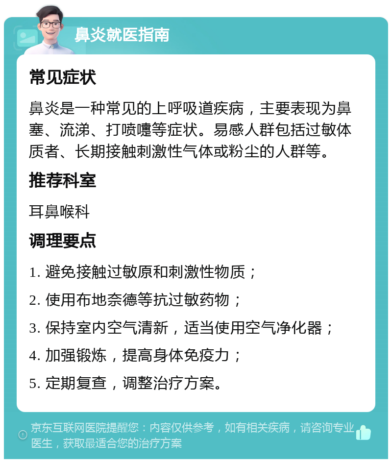 鼻炎就医指南 常见症状 鼻炎是一种常见的上呼吸道疾病，主要表现为鼻塞、流涕、打喷嚏等症状。易感人群包括过敏体质者、长期接触刺激性气体或粉尘的人群等。 推荐科室 耳鼻喉科 调理要点 1. 避免接触过敏原和刺激性物质； 2. 使用布地奈德等抗过敏药物； 3. 保持室内空气清新，适当使用空气净化器； 4. 加强锻炼，提高身体免疫力； 5. 定期复查，调整治疗方案。