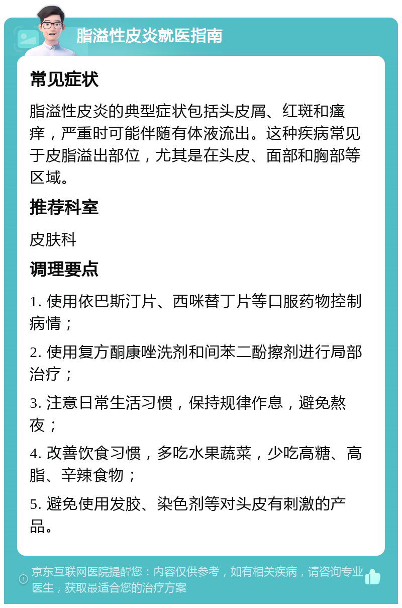 脂溢性皮炎就医指南 常见症状 脂溢性皮炎的典型症状包括头皮屑、红斑和瘙痒，严重时可能伴随有体液流出。这种疾病常见于皮脂溢出部位，尤其是在头皮、面部和胸部等区域。 推荐科室 皮肤科 调理要点 1. 使用依巴斯汀片、西咪替丁片等口服药物控制病情； 2. 使用复方酮康唑洗剂和间苯二酚擦剂进行局部治疗； 3. 注意日常生活习惯，保持规律作息，避免熬夜； 4. 改善饮食习惯，多吃水果蔬菜，少吃高糖、高脂、辛辣食物； 5. 避免使用发胶、染色剂等对头皮有刺激的产品。