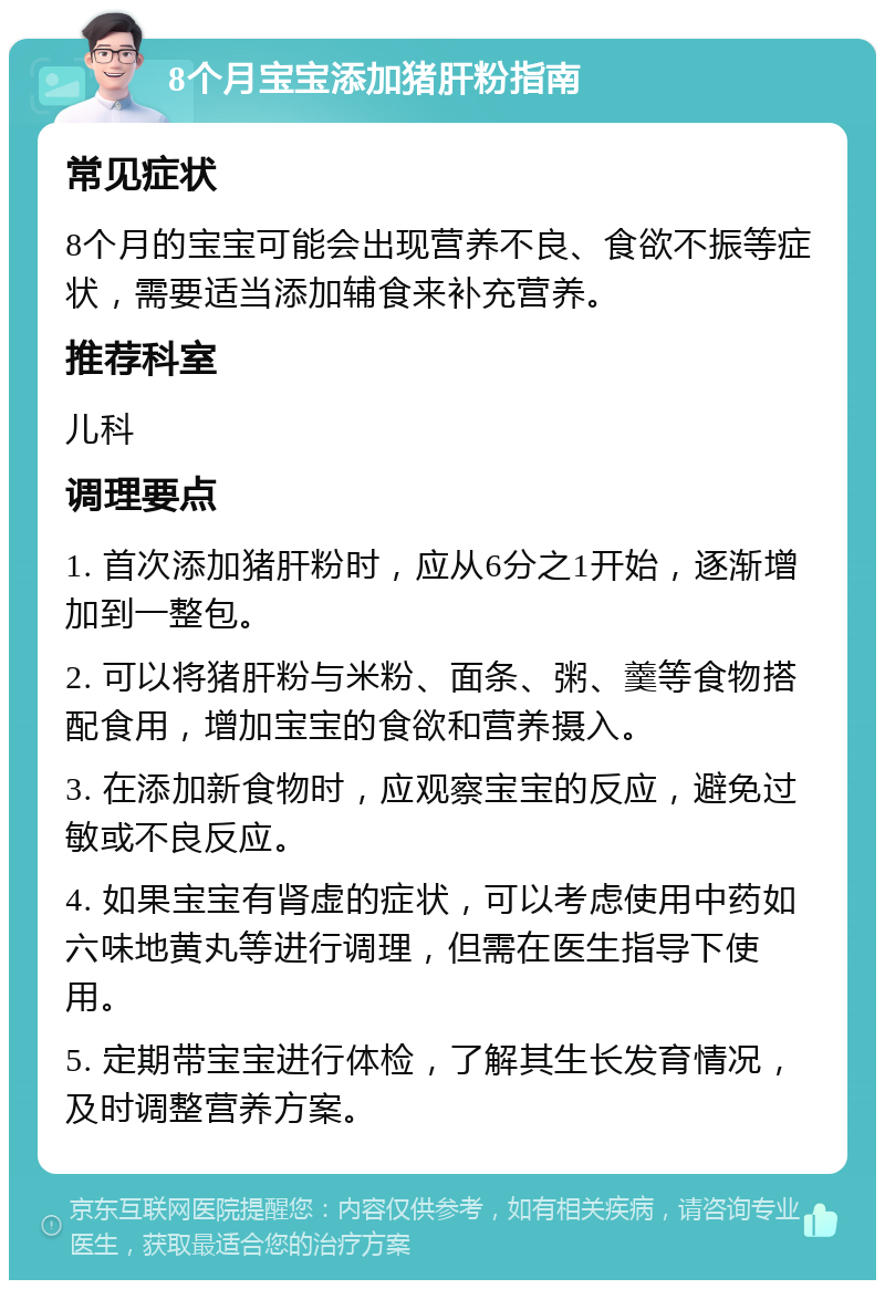 8个月宝宝添加猪肝粉指南 常见症状 8个月的宝宝可能会出现营养不良、食欲不振等症状，需要适当添加辅食来补充营养。 推荐科室 儿科 调理要点 1. 首次添加猪肝粉时，应从6分之1开始，逐渐增加到一整包。 2. 可以将猪肝粉与米粉、面条、粥、羹等食物搭配食用，增加宝宝的食欲和营养摄入。 3. 在添加新食物时，应观察宝宝的反应，避免过敏或不良反应。 4. 如果宝宝有肾虚的症状，可以考虑使用中药如六味地黄丸等进行调理，但需在医生指导下使用。 5. 定期带宝宝进行体检，了解其生长发育情况，及时调整营养方案。