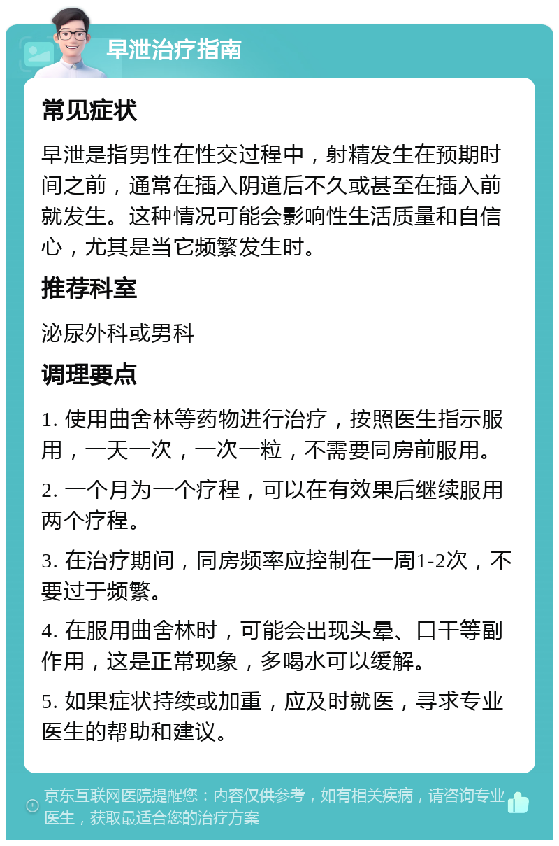 早泄治疗指南 常见症状 早泄是指男性在性交过程中，射精发生在预期时间之前，通常在插入阴道后不久或甚至在插入前就发生。这种情况可能会影响性生活质量和自信心，尤其是当它频繁发生时。 推荐科室 泌尿外科或男科 调理要点 1. 使用曲舍林等药物进行治疗，按照医生指示服用，一天一次，一次一粒，不需要同房前服用。 2. 一个月为一个疗程，可以在有效果后继续服用两个疗程。 3. 在治疗期间，同房频率应控制在一周1-2次，不要过于频繁。 4. 在服用曲舍林时，可能会出现头晕、口干等副作用，这是正常现象，多喝水可以缓解。 5. 如果症状持续或加重，应及时就医，寻求专业医生的帮助和建议。