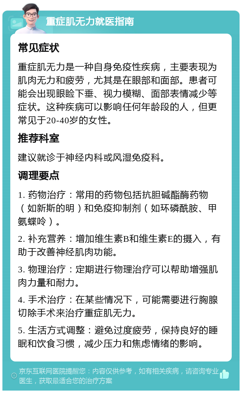 重症肌无力就医指南 常见症状 重症肌无力是一种自身免疫性疾病，主要表现为肌肉无力和疲劳，尤其是在眼部和面部。患者可能会出现眼睑下垂、视力模糊、面部表情减少等症状。这种疾病可以影响任何年龄段的人，但更常见于20-40岁的女性。 推荐科室 建议就诊于神经内科或风湿免疫科。 调理要点 1. 药物治疗：常用的药物包括抗胆碱酯酶药物（如新斯的明）和免疫抑制剂（如环磷酰胺、甲氨蝶呤）。 2. 补充营养：增加维生素B和维生素E的摄入，有助于改善神经肌肉功能。 3. 物理治疗：定期进行物理治疗可以帮助增强肌肉力量和耐力。 4. 手术治疗：在某些情况下，可能需要进行胸腺切除手术来治疗重症肌无力。 5. 生活方式调整：避免过度疲劳，保持良好的睡眠和饮食习惯，减少压力和焦虑情绪的影响。