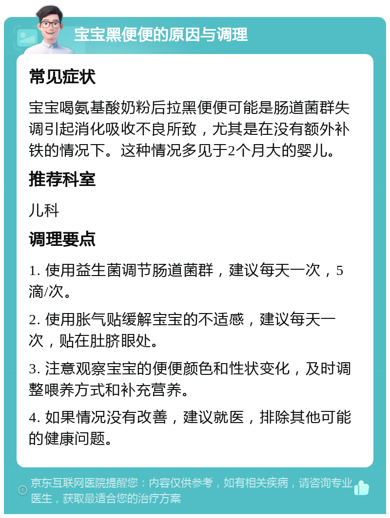 宝宝黑便便的原因与调理 常见症状 宝宝喝氨基酸奶粉后拉黑便便可能是肠道菌群失调引起消化吸收不良所致，尤其是在没有额外补铁的情况下。这种情况多见于2个月大的婴儿。 推荐科室 儿科 调理要点 1. 使用益生菌调节肠道菌群，建议每天一次，5滴/次。 2. 使用胀气贴缓解宝宝的不适感，建议每天一次，贴在肚脐眼处。 3. 注意观察宝宝的便便颜色和性状变化，及时调整喂养方式和补充营养。 4. 如果情况没有改善，建议就医，排除其他可能的健康问题。