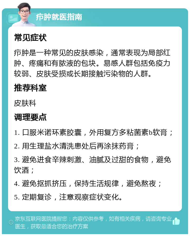 疖肿就医指南 常见症状 疖肿是一种常见的皮肤感染，通常表现为局部红肿、疼痛和有脓液的包块。易感人群包括免疫力较弱、皮肤受损或长期接触污染物的人群。 推荐科室 皮肤科 调理要点 1. 口服米诺环素胶囊，外用复方多粘菌素b软膏； 2. 用生理盐水清洗患处后再涂抹药膏； 3. 避免进食辛辣刺激、油腻及过甜的食物，避免饮酒； 4. 避免抠抓挤压，保持生活规律，避免熬夜； 5. 定期复诊，注意观察症状变化。