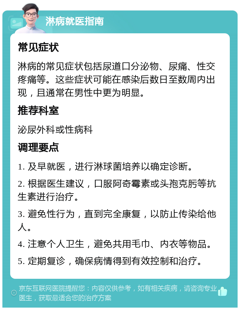 淋病就医指南 常见症状 淋病的常见症状包括尿道口分泌物、尿痛、性交疼痛等。这些症状可能在感染后数日至数周内出现，且通常在男性中更为明显。 推荐科室 泌尿外科或性病科 调理要点 1. 及早就医，进行淋球菌培养以确定诊断。 2. 根据医生建议，口服阿奇霉素或头孢克肟等抗生素进行治疗。 3. 避免性行为，直到完全康复，以防止传染给他人。 4. 注意个人卫生，避免共用毛巾、内衣等物品。 5. 定期复诊，确保病情得到有效控制和治疗。