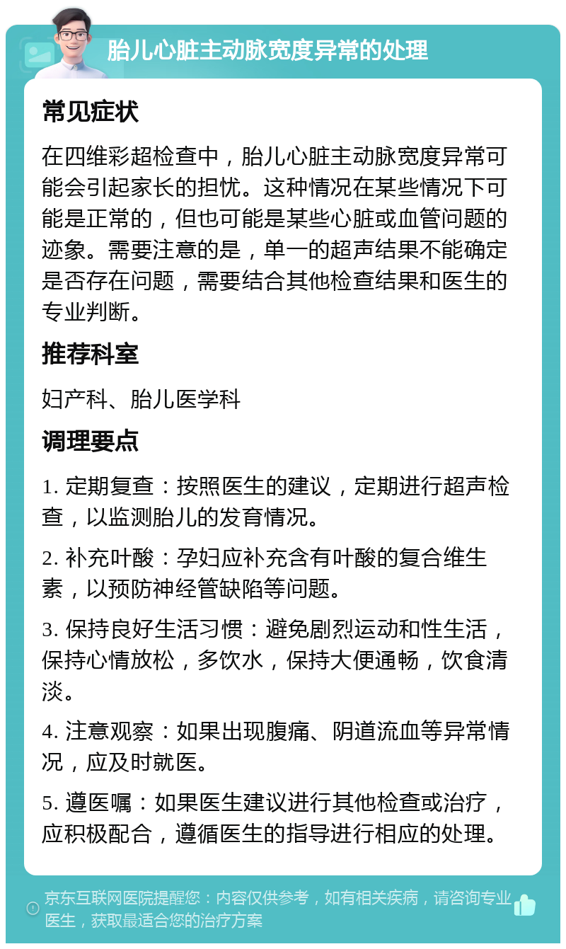 胎儿心脏主动脉宽度异常的处理 常见症状 在四维彩超检查中，胎儿心脏主动脉宽度异常可能会引起家长的担忧。这种情况在某些情况下可能是正常的，但也可能是某些心脏或血管问题的迹象。需要注意的是，单一的超声结果不能确定是否存在问题，需要结合其他检查结果和医生的专业判断。 推荐科室 妇产科、胎儿医学科 调理要点 1. 定期复查：按照医生的建议，定期进行超声检查，以监测胎儿的发育情况。 2. 补充叶酸：孕妇应补充含有叶酸的复合维生素，以预防神经管缺陷等问题。 3. 保持良好生活习惯：避免剧烈运动和性生活，保持心情放松，多饮水，保持大便通畅，饮食清淡。 4. 注意观察：如果出现腹痛、阴道流血等异常情况，应及时就医。 5. 遵医嘱：如果医生建议进行其他检查或治疗，应积极配合，遵循医生的指导进行相应的处理。