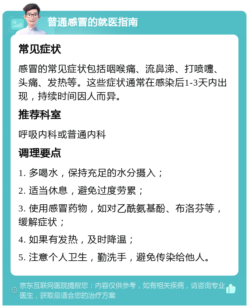 普通感冒的就医指南 常见症状 感冒的常见症状包括咽喉痛、流鼻涕、打喷嚏、头痛、发热等。这些症状通常在感染后1-3天内出现，持续时间因人而异。 推荐科室 呼吸内科或普通内科 调理要点 1. 多喝水，保持充足的水分摄入； 2. 适当休息，避免过度劳累； 3. 使用感冒药物，如对乙酰氨基酚、布洛芬等，缓解症状； 4. 如果有发热，及时降温； 5. 注意个人卫生，勤洗手，避免传染给他人。