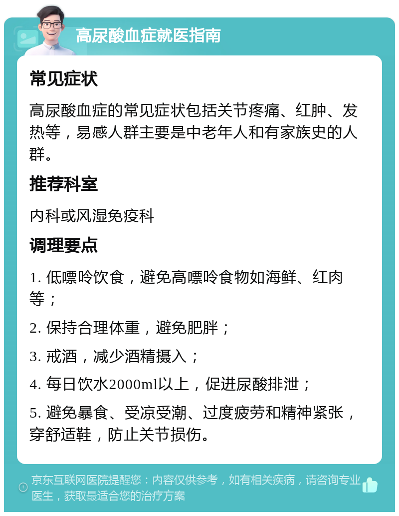 高尿酸血症就医指南 常见症状 高尿酸血症的常见症状包括关节疼痛、红肿、发热等，易感人群主要是中老年人和有家族史的人群。 推荐科室 内科或风湿免疫科 调理要点 1. 低嘌呤饮食，避免高嘌呤食物如海鲜、红肉等； 2. 保持合理体重，避免肥胖； 3. 戒酒，减少酒精摄入； 4. 每日饮水2000ml以上，促进尿酸排泄； 5. 避免暴食、受凉受潮、过度疲劳和精神紧张，穿舒适鞋，防止关节损伤。