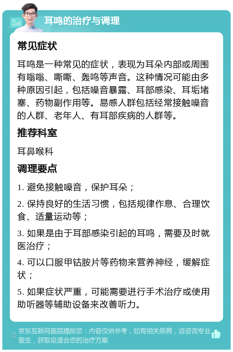 耳鸣的治疗与调理 常见症状 耳鸣是一种常见的症状，表现为耳朵内部或周围有嗡嗡、嘶嘶、轰鸣等声音。这种情况可能由多种原因引起，包括噪音暴露、耳部感染、耳垢堵塞、药物副作用等。易感人群包括经常接触噪音的人群、老年人、有耳部疾病的人群等。 推荐科室 耳鼻喉科 调理要点 1. 避免接触噪音，保护耳朵； 2. 保持良好的生活习惯，包括规律作息、合理饮食、适量运动等； 3. 如果是由于耳部感染引起的耳鸣，需要及时就医治疗； 4. 可以口服甲钴胺片等药物来营养神经，缓解症状； 5. 如果症状严重，可能需要进行手术治疗或使用助听器等辅助设备来改善听力。