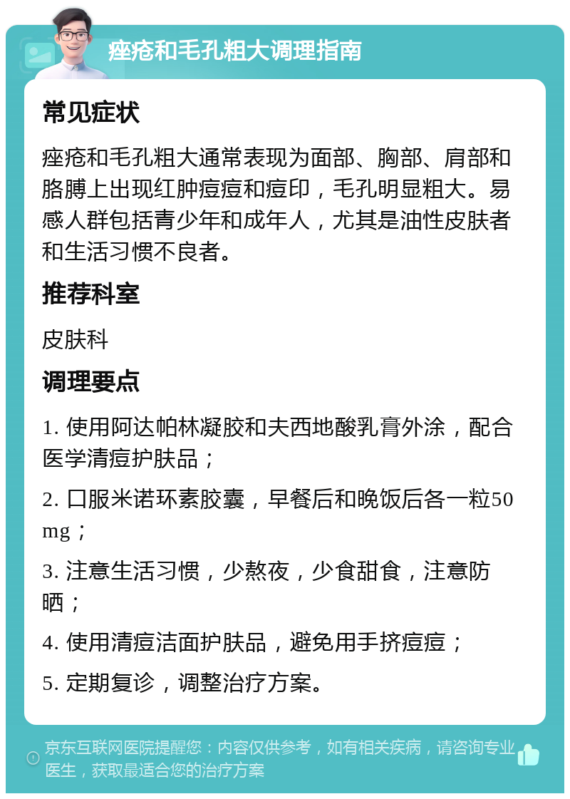 痤疮和毛孔粗大调理指南 常见症状 痤疮和毛孔粗大通常表现为面部、胸部、肩部和胳膊上出现红肿痘痘和痘印，毛孔明显粗大。易感人群包括青少年和成年人，尤其是油性皮肤者和生活习惯不良者。 推荐科室 皮肤科 调理要点 1. 使用阿达帕林凝胶和夫西地酸乳膏外涂，配合医学清痘护肤品； 2. 口服米诺环素胶囊，早餐后和晚饭后各一粒50mg； 3. 注意生活习惯，少熬夜，少食甜食，注意防晒； 4. 使用清痘洁面护肤品，避免用手挤痘痘； 5. 定期复诊，调整治疗方案。