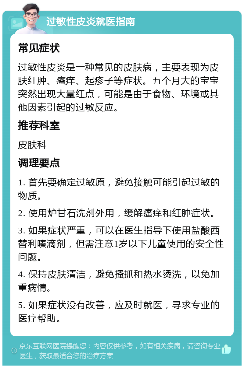 过敏性皮炎就医指南 常见症状 过敏性皮炎是一种常见的皮肤病，主要表现为皮肤红肿、瘙痒、起疹子等症状。五个月大的宝宝突然出现大量红点，可能是由于食物、环境或其他因素引起的过敏反应。 推荐科室 皮肤科 调理要点 1. 首先要确定过敏原，避免接触可能引起过敏的物质。 2. 使用炉甘石洗剂外用，缓解瘙痒和红肿症状。 3. 如果症状严重，可以在医生指导下使用盐酸西替利嗪滴剂，但需注意1岁以下儿童使用的安全性问题。 4. 保持皮肤清洁，避免搔抓和热水烫洗，以免加重病情。 5. 如果症状没有改善，应及时就医，寻求专业的医疗帮助。