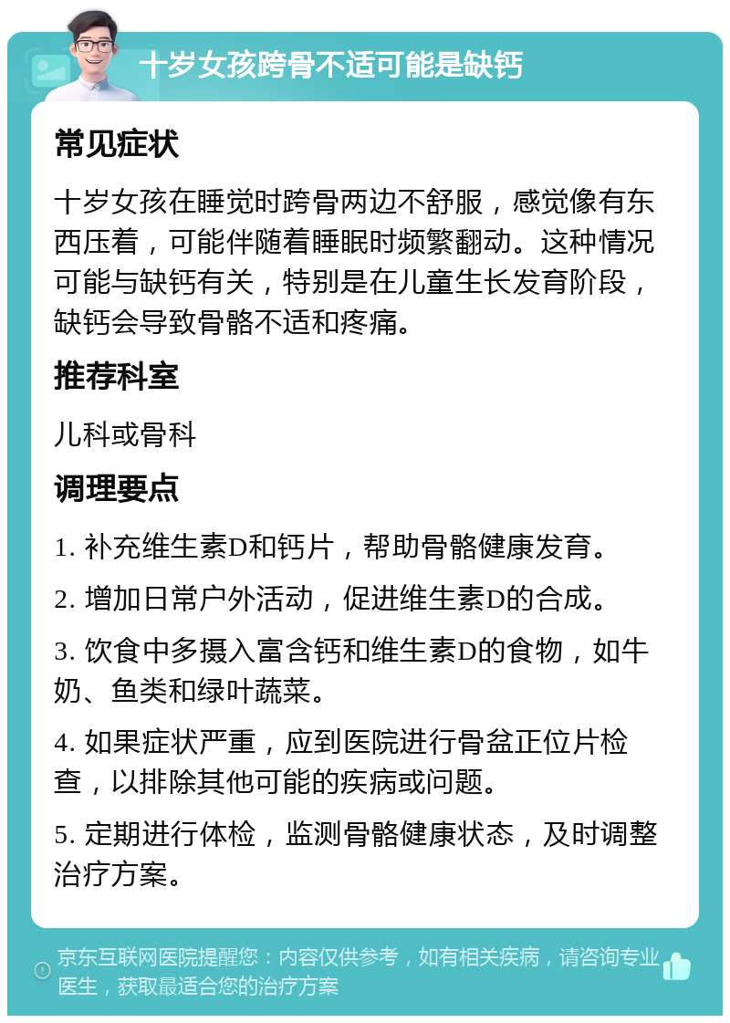 十岁女孩跨骨不适可能是缺钙 常见症状 十岁女孩在睡觉时跨骨两边不舒服，感觉像有东西压着，可能伴随着睡眠时频繁翻动。这种情况可能与缺钙有关，特别是在儿童生长发育阶段，缺钙会导致骨骼不适和疼痛。 推荐科室 儿科或骨科 调理要点 1. 补充维生素D和钙片，帮助骨骼健康发育。 2. 增加日常户外活动，促进维生素D的合成。 3. 饮食中多摄入富含钙和维生素D的食物，如牛奶、鱼类和绿叶蔬菜。 4. 如果症状严重，应到医院进行骨盆正位片检查，以排除其他可能的疾病或问题。 5. 定期进行体检，监测骨骼健康状态，及时调整治疗方案。