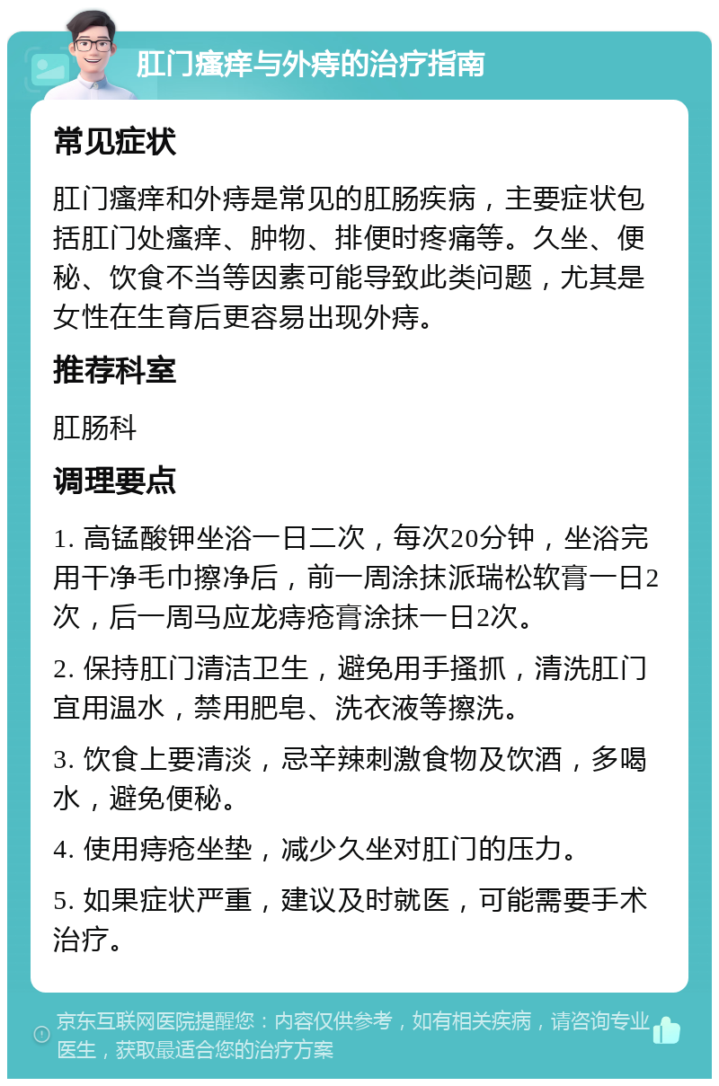 肛门瘙痒与外痔的治疗指南 常见症状 肛门瘙痒和外痔是常见的肛肠疾病，主要症状包括肛门处瘙痒、肿物、排便时疼痛等。久坐、便秘、饮食不当等因素可能导致此类问题，尤其是女性在生育后更容易出现外痔。 推荐科室 肛肠科 调理要点 1. 高锰酸钾坐浴一日二次，每次20分钟，坐浴完用干净毛巾擦净后，前一周涂抹派瑞松软膏一日2次，后一周马应龙痔疮膏涂抹一日2次。 2. 保持肛门清洁卫生，避免用手搔抓，清洗肛门宜用温水，禁用肥皂、洗衣液等擦洗。 3. 饮食上要清淡，忌辛辣刺激食物及饮酒，多喝水，避免便秘。 4. 使用痔疮坐垫，减少久坐对肛门的压力。 5. 如果症状严重，建议及时就医，可能需要手术治疗。