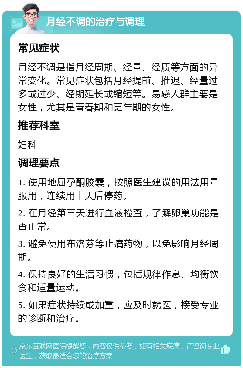 月经不调的治疗与调理 常见症状 月经不调是指月经周期、经量、经质等方面的异常变化。常见症状包括月经提前、推迟、经量过多或过少、经期延长或缩短等。易感人群主要是女性，尤其是青春期和更年期的女性。 推荐科室 妇科 调理要点 1. 使用地屈孕酮胶囊，按照医生建议的用法用量服用，连续用十天后停药。 2. 在月经第三天进行血液检查，了解卵巢功能是否正常。 3. 避免使用布洛芬等止痛药物，以免影响月经周期。 4. 保持良好的生活习惯，包括规律作息、均衡饮食和适量运动。 5. 如果症状持续或加重，应及时就医，接受专业的诊断和治疗。