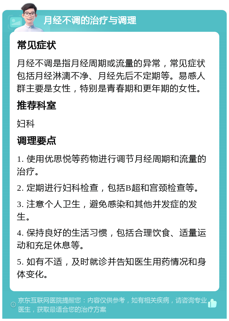 月经不调的治疗与调理 常见症状 月经不调是指月经周期或流量的异常，常见症状包括月经淋漓不净、月经先后不定期等。易感人群主要是女性，特别是青春期和更年期的女性。 推荐科室 妇科 调理要点 1. 使用优思悦等药物进行调节月经周期和流量的治疗。 2. 定期进行妇科检查，包括B超和宫颈检查等。 3. 注意个人卫生，避免感染和其他并发症的发生。 4. 保持良好的生活习惯，包括合理饮食、适量运动和充足休息等。 5. 如有不适，及时就诊并告知医生用药情况和身体变化。