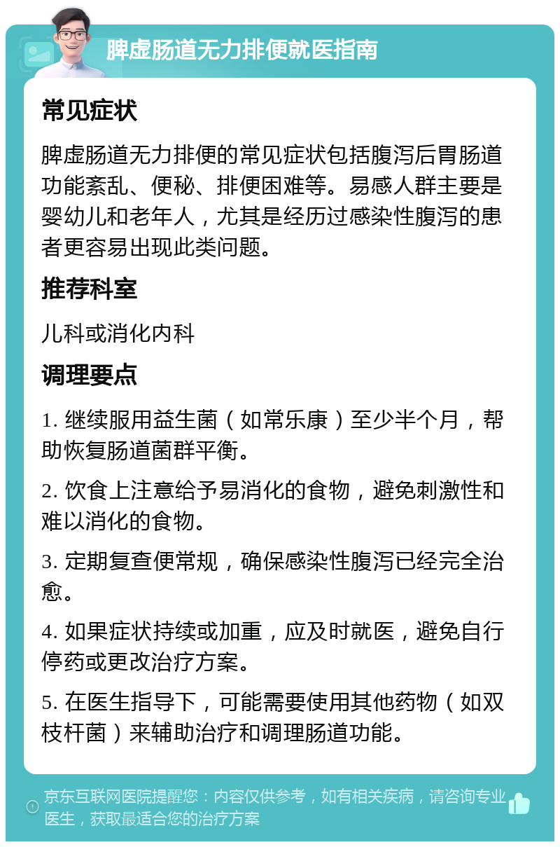 脾虚肠道无力排便就医指南 常见症状 脾虚肠道无力排便的常见症状包括腹泻后胃肠道功能紊乱、便秘、排便困难等。易感人群主要是婴幼儿和老年人，尤其是经历过感染性腹泻的患者更容易出现此类问题。 推荐科室 儿科或消化内科 调理要点 1. 继续服用益生菌（如常乐康）至少半个月，帮助恢复肠道菌群平衡。 2. 饮食上注意给予易消化的食物，避免刺激性和难以消化的食物。 3. 定期复查便常规，确保感染性腹泻已经完全治愈。 4. 如果症状持续或加重，应及时就医，避免自行停药或更改治疗方案。 5. 在医生指导下，可能需要使用其他药物（如双枝杆菌）来辅助治疗和调理肠道功能。