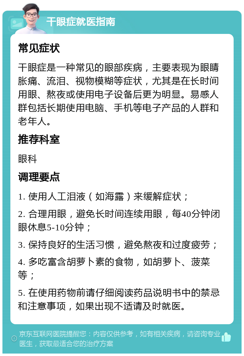 干眼症就医指南 常见症状 干眼症是一种常见的眼部疾病，主要表现为眼睛胀痛、流泪、视物模糊等症状，尤其是在长时间用眼、熬夜或使用电子设备后更为明显。易感人群包括长期使用电脑、手机等电子产品的人群和老年人。 推荐科室 眼科 调理要点 1. 使用人工泪液（如海露）来缓解症状； 2. 合理用眼，避免长时间连续用眼，每40分钟闭眼休息5-10分钟； 3. 保持良好的生活习惯，避免熬夜和过度疲劳； 4. 多吃富含胡萝卜素的食物，如胡萝卜、菠菜等； 5. 在使用药物前请仔细阅读药品说明书中的禁忌和注意事项，如果出现不适请及时就医。