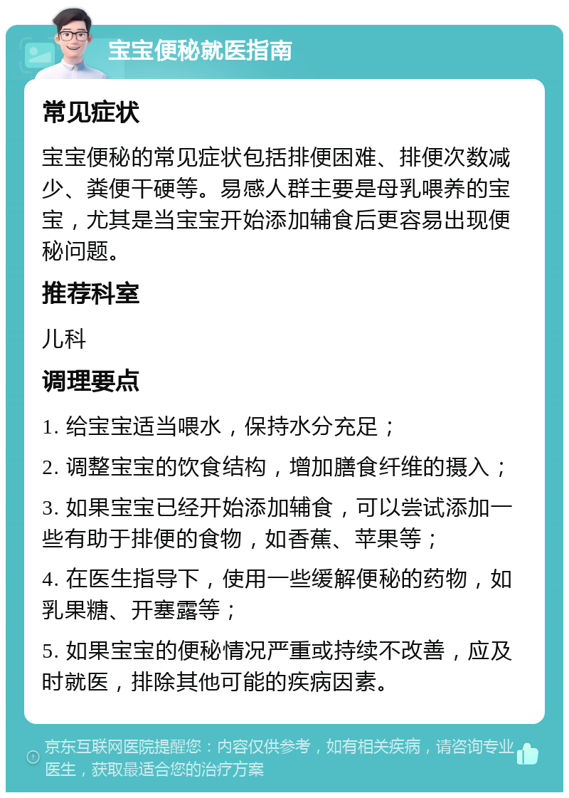 宝宝便秘就医指南 常见症状 宝宝便秘的常见症状包括排便困难、排便次数减少、粪便干硬等。易感人群主要是母乳喂养的宝宝，尤其是当宝宝开始添加辅食后更容易出现便秘问题。 推荐科室 儿科 调理要点 1. 给宝宝适当喂水，保持水分充足； 2. 调整宝宝的饮食结构，增加膳食纤维的摄入； 3. 如果宝宝已经开始添加辅食，可以尝试添加一些有助于排便的食物，如香蕉、苹果等； 4. 在医生指导下，使用一些缓解便秘的药物，如乳果糖、开塞露等； 5. 如果宝宝的便秘情况严重或持续不改善，应及时就医，排除其他可能的疾病因素。