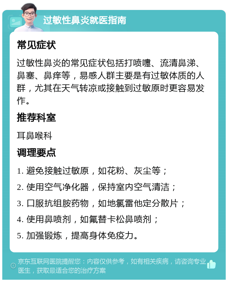 过敏性鼻炎就医指南 常见症状 过敏性鼻炎的常见症状包括打喷嚏、流清鼻涕、鼻塞、鼻痒等，易感人群主要是有过敏体质的人群，尤其在天气转凉或接触到过敏原时更容易发作。 推荐科室 耳鼻喉科 调理要点 1. 避免接触过敏原，如花粉、灰尘等； 2. 使用空气净化器，保持室内空气清洁； 3. 口服抗组胺药物，如地氯雷他定分散片； 4. 使用鼻喷剂，如氟替卡松鼻喷剂； 5. 加强锻炼，提高身体免疫力。