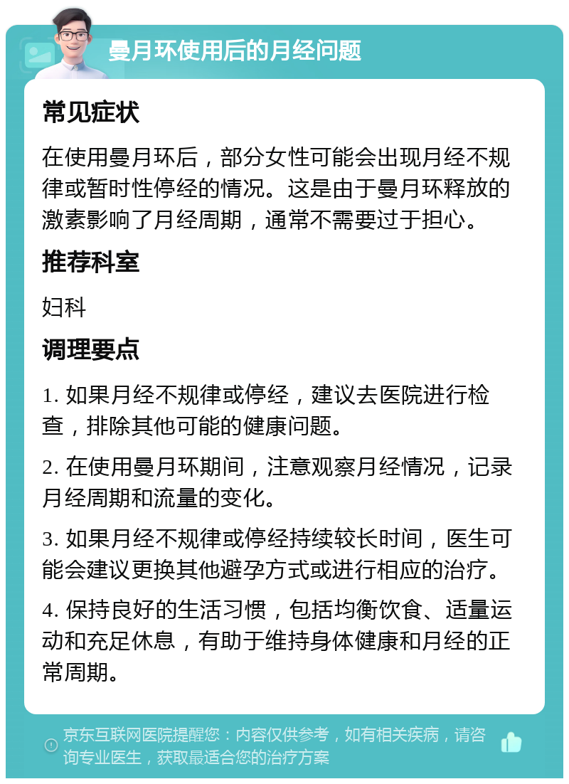 曼月环使用后的月经问题 常见症状 在使用曼月环后，部分女性可能会出现月经不规律或暂时性停经的情况。这是由于曼月环释放的激素影响了月经周期，通常不需要过于担心。 推荐科室 妇科 调理要点 1. 如果月经不规律或停经，建议去医院进行检查，排除其他可能的健康问题。 2. 在使用曼月环期间，注意观察月经情况，记录月经周期和流量的变化。 3. 如果月经不规律或停经持续较长时间，医生可能会建议更换其他避孕方式或进行相应的治疗。 4. 保持良好的生活习惯，包括均衡饮食、适量运动和充足休息，有助于维持身体健康和月经的正常周期。