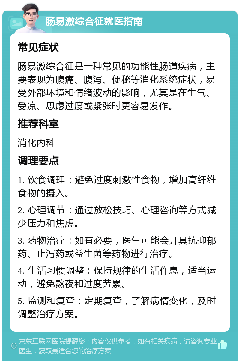 肠易激综合征就医指南 常见症状 肠易激综合征是一种常见的功能性肠道疾病，主要表现为腹痛、腹泻、便秘等消化系统症状，易受外部环境和情绪波动的影响，尤其是在生气、受凉、思虑过度或紧张时更容易发作。 推荐科室 消化内科 调理要点 1. 饮食调理：避免过度刺激性食物，增加高纤维食物的摄入。 2. 心理调节：通过放松技巧、心理咨询等方式减少压力和焦虑。 3. 药物治疗：如有必要，医生可能会开具抗抑郁药、止泻药或益生菌等药物进行治疗。 4. 生活习惯调整：保持规律的生活作息，适当运动，避免熬夜和过度劳累。 5. 监测和复查：定期复查，了解病情变化，及时调整治疗方案。