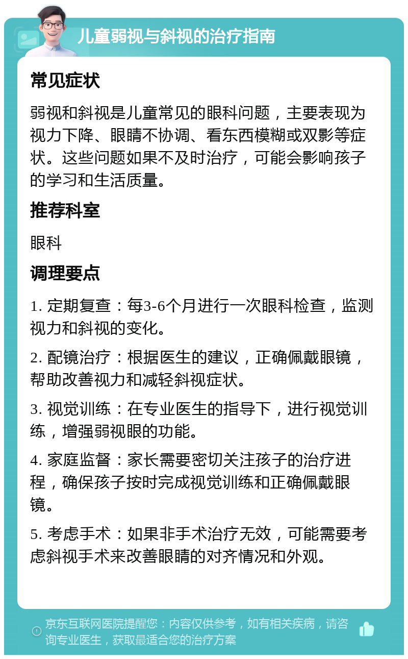 儿童弱视与斜视的治疗指南 常见症状 弱视和斜视是儿童常见的眼科问题，主要表现为视力下降、眼睛不协调、看东西模糊或双影等症状。这些问题如果不及时治疗，可能会影响孩子的学习和生活质量。 推荐科室 眼科 调理要点 1. 定期复查：每3-6个月进行一次眼科检查，监测视力和斜视的变化。 2. 配镜治疗：根据医生的建议，正确佩戴眼镜，帮助改善视力和减轻斜视症状。 3. 视觉训练：在专业医生的指导下，进行视觉训练，增强弱视眼的功能。 4. 家庭监督：家长需要密切关注孩子的治疗进程，确保孩子按时完成视觉训练和正确佩戴眼镜。 5. 考虑手术：如果非手术治疗无效，可能需要考虑斜视手术来改善眼睛的对齐情况和外观。