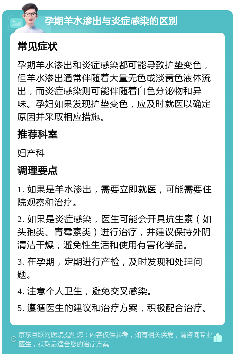 孕期羊水渗出与炎症感染的区别 常见症状 孕期羊水渗出和炎症感染都可能导致护垫变色，但羊水渗出通常伴随着大量无色或淡黄色液体流出，而炎症感染则可能伴随着白色分泌物和异味。孕妇如果发现护垫变色，应及时就医以确定原因并采取相应措施。 推荐科室 妇产科 调理要点 1. 如果是羊水渗出，需要立即就医，可能需要住院观察和治疗。 2. 如果是炎症感染，医生可能会开具抗生素（如头孢类、青霉素类）进行治疗，并建议保持外阴清洁干燥，避免性生活和使用有害化学品。 3. 在孕期，定期进行产检，及时发现和处理问题。 4. 注意个人卫生，避免交叉感染。 5. 遵循医生的建议和治疗方案，积极配合治疗。