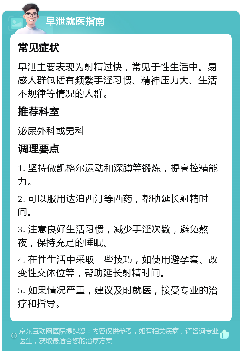 早泄就医指南 常见症状 早泄主要表现为射精过快，常见于性生活中。易感人群包括有频繁手淫习惯、精神压力大、生活不规律等情况的人群。 推荐科室 泌尿外科或男科 调理要点 1. 坚持做凯格尔运动和深蹲等锻炼，提高控精能力。 2. 可以服用达泊西汀等西药，帮助延长射精时间。 3. 注意良好生活习惯，减少手淫次数，避免熬夜，保持充足的睡眠。 4. 在性生活中采取一些技巧，如使用避孕套、改变性交体位等，帮助延长射精时间。 5. 如果情况严重，建议及时就医，接受专业的治疗和指导。