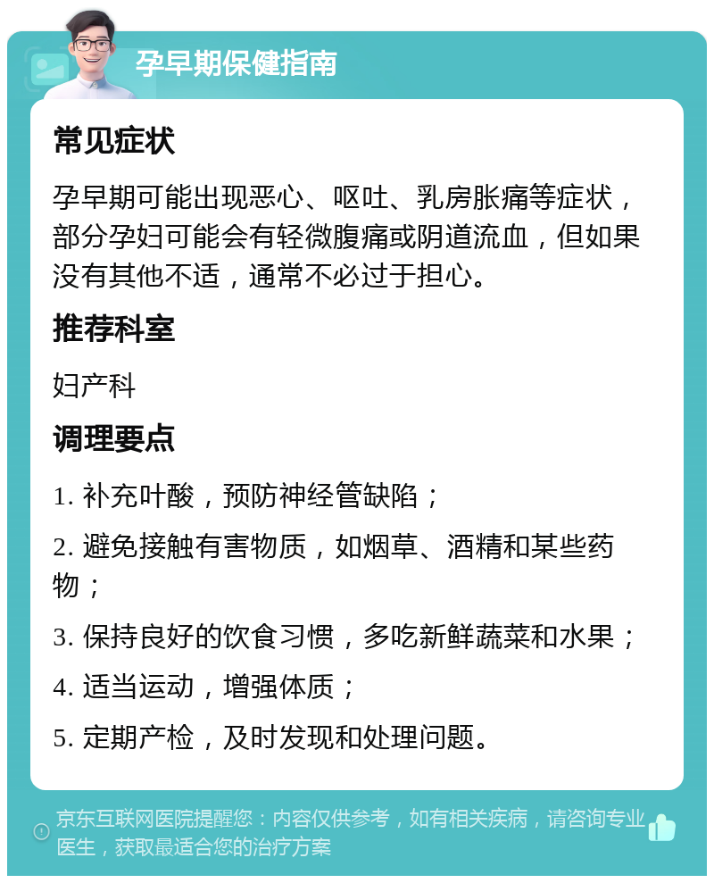 孕早期保健指南 常见症状 孕早期可能出现恶心、呕吐、乳房胀痛等症状，部分孕妇可能会有轻微腹痛或阴道流血，但如果没有其他不适，通常不必过于担心。 推荐科室 妇产科 调理要点 1. 补充叶酸，预防神经管缺陷； 2. 避免接触有害物质，如烟草、酒精和某些药物； 3. 保持良好的饮食习惯，多吃新鲜蔬菜和水果； 4. 适当运动，增强体质； 5. 定期产检，及时发现和处理问题。