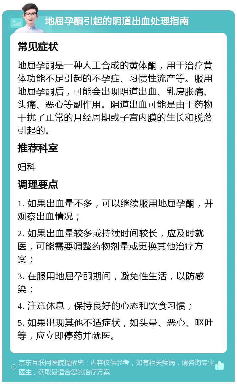 地屈孕酮引起的阴道出血处理指南 常见症状 地屈孕酮是一种人工合成的黄体酮，用于治疗黄体功能不足引起的不孕症、习惯性流产等。服用地屈孕酮后，可能会出现阴道出血、乳房胀痛、头痛、恶心等副作用。阴道出血可能是由于药物干扰了正常的月经周期或子宫内膜的生长和脱落引起的。 推荐科室 妇科 调理要点 1. 如果出血量不多，可以继续服用地屈孕酮，并观察出血情况； 2. 如果出血量较多或持续时间较长，应及时就医，可能需要调整药物剂量或更换其他治疗方案； 3. 在服用地屈孕酮期间，避免性生活，以防感染； 4. 注意休息，保持良好的心态和饮食习惯； 5. 如果出现其他不适症状，如头晕、恶心、呕吐等，应立即停药并就医。