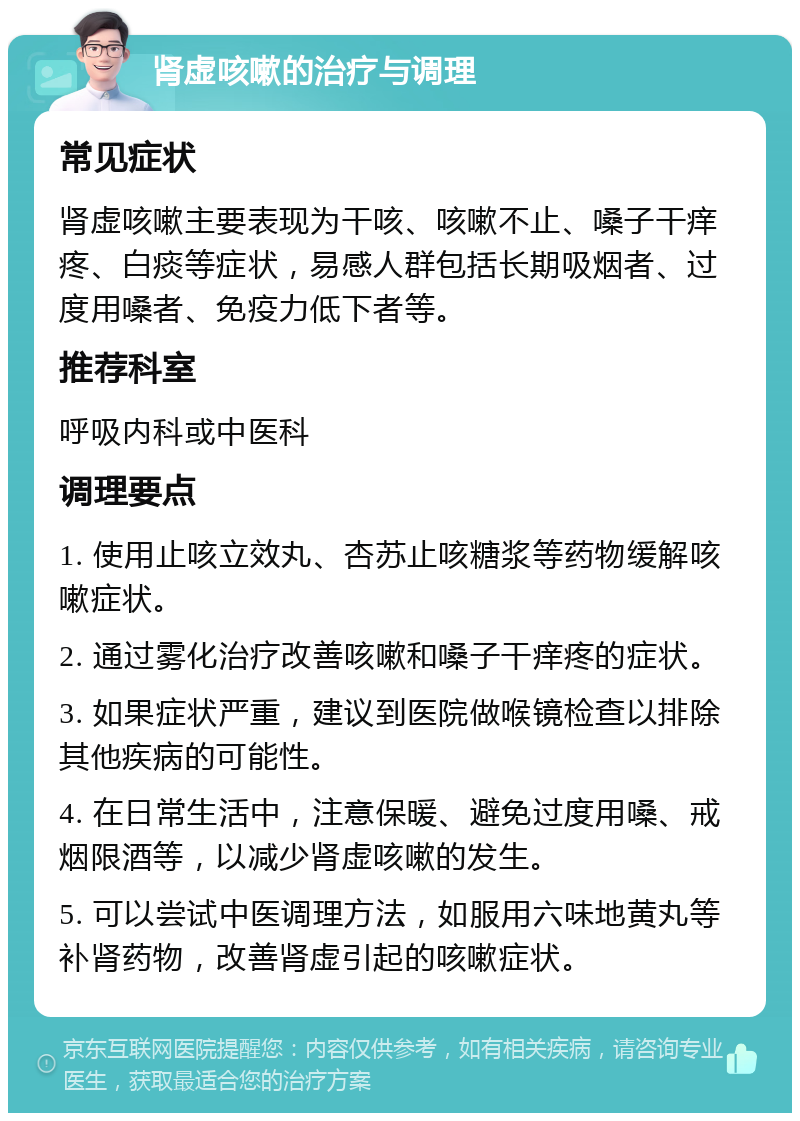 肾虚咳嗽的治疗与调理 常见症状 肾虚咳嗽主要表现为干咳、咳嗽不止、嗓子干痒疼、白痰等症状，易感人群包括长期吸烟者、过度用嗓者、免疫力低下者等。 推荐科室 呼吸内科或中医科 调理要点 1. 使用止咳立效丸、杏苏止咳糖浆等药物缓解咳嗽症状。 2. 通过雾化治疗改善咳嗽和嗓子干痒疼的症状。 3. 如果症状严重，建议到医院做喉镜检查以排除其他疾病的可能性。 4. 在日常生活中，注意保暖、避免过度用嗓、戒烟限酒等，以减少肾虚咳嗽的发生。 5. 可以尝试中医调理方法，如服用六味地黄丸等补肾药物，改善肾虚引起的咳嗽症状。