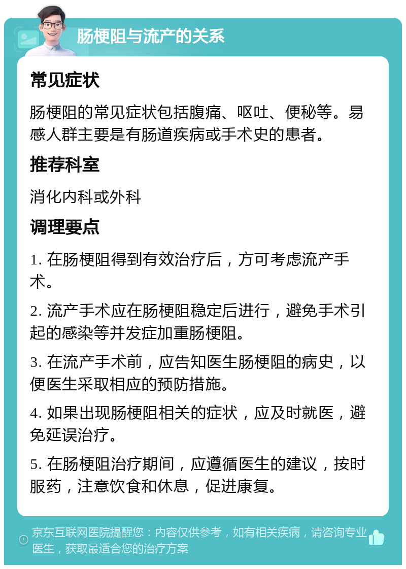 肠梗阻与流产的关系 常见症状 肠梗阻的常见症状包括腹痛、呕吐、便秘等。易感人群主要是有肠道疾病或手术史的患者。 推荐科室 消化内科或外科 调理要点 1. 在肠梗阻得到有效治疗后，方可考虑流产手术。 2. 流产手术应在肠梗阻稳定后进行，避免手术引起的感染等并发症加重肠梗阻。 3. 在流产手术前，应告知医生肠梗阻的病史，以便医生采取相应的预防措施。 4. 如果出现肠梗阻相关的症状，应及时就医，避免延误治疗。 5. 在肠梗阻治疗期间，应遵循医生的建议，按时服药，注意饮食和休息，促进康复。