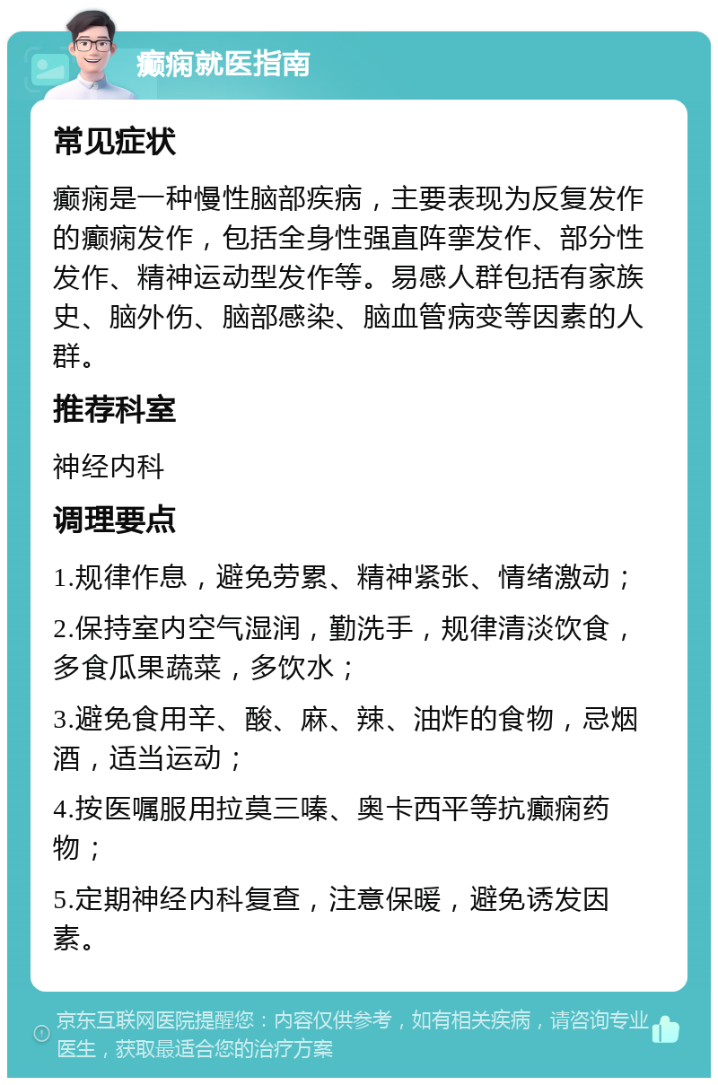 癫痫就医指南 常见症状 癫痫是一种慢性脑部疾病，主要表现为反复发作的癫痫发作，包括全身性强直阵挛发作、部分性发作、精神运动型发作等。易感人群包括有家族史、脑外伤、脑部感染、脑血管病变等因素的人群。 推荐科室 神经内科 调理要点 1.规律作息，避免劳累、精神紧张、情绪激动； 2.保持室内空气湿润，勤洗手，规律清淡饮食，多食瓜果蔬菜，多饮水； 3.避免食用辛、酸、麻、辣、油炸的食物，忌烟酒，适当运动； 4.按医嘱服用拉莫三嗪、奥卡西平等抗癫痫药物； 5.定期神经内科复查，注意保暖，避免诱发因素。