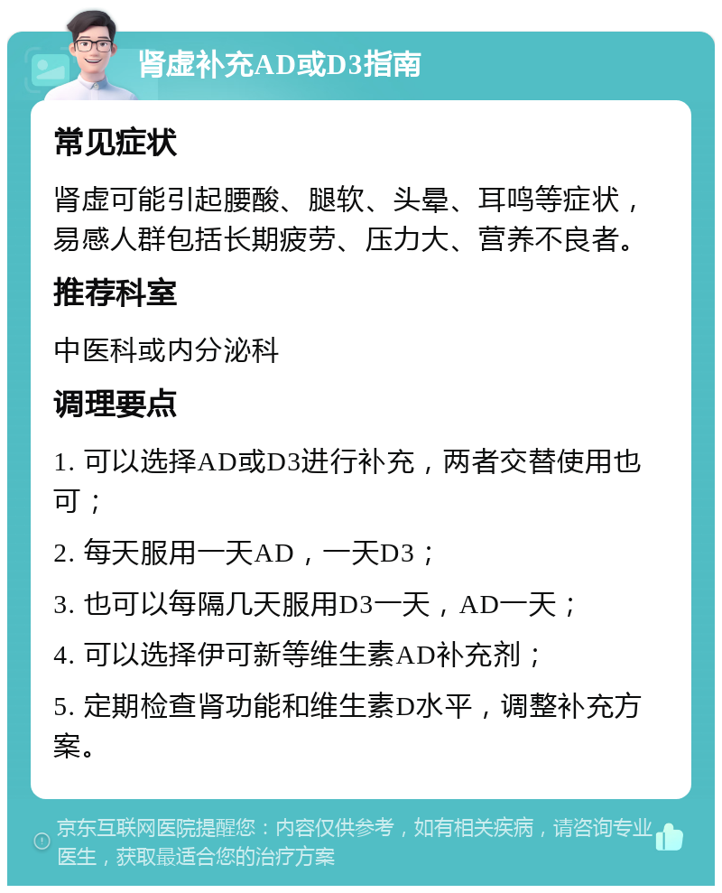 肾虚补充AD或D3指南 常见症状 肾虚可能引起腰酸、腿软、头晕、耳鸣等症状，易感人群包括长期疲劳、压力大、营养不良者。 推荐科室 中医科或内分泌科 调理要点 1. 可以选择AD或D3进行补充，两者交替使用也可； 2. 每天服用一天AD，一天D3； 3. 也可以每隔几天服用D3一天，AD一天； 4. 可以选择伊可新等维生素AD补充剂； 5. 定期检查肾功能和维生素D水平，调整补充方案。