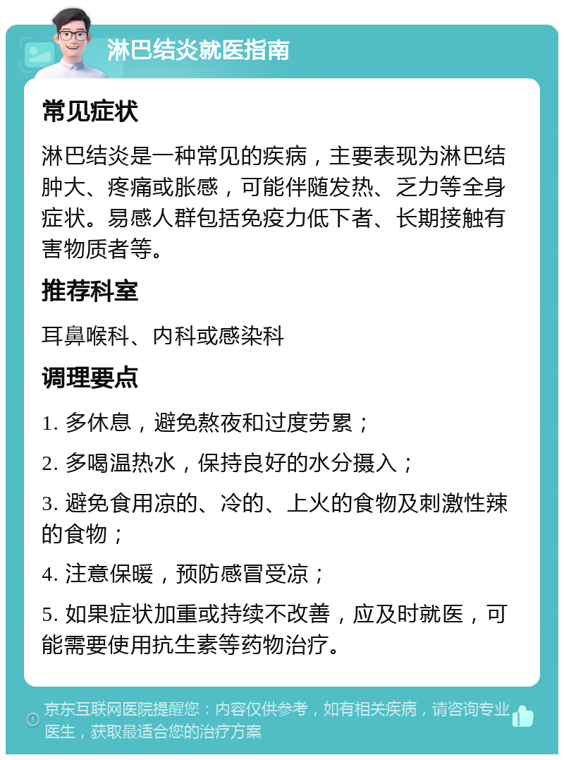 淋巴结炎就医指南 常见症状 淋巴结炎是一种常见的疾病，主要表现为淋巴结肿大、疼痛或胀感，可能伴随发热、乏力等全身症状。易感人群包括免疫力低下者、长期接触有害物质者等。 推荐科室 耳鼻喉科、内科或感染科 调理要点 1. 多休息，避免熬夜和过度劳累； 2. 多喝温热水，保持良好的水分摄入； 3. 避免食用凉的、冷的、上火的食物及刺激性辣的食物； 4. 注意保暖，预防感冒受凉； 5. 如果症状加重或持续不改善，应及时就医，可能需要使用抗生素等药物治疗。