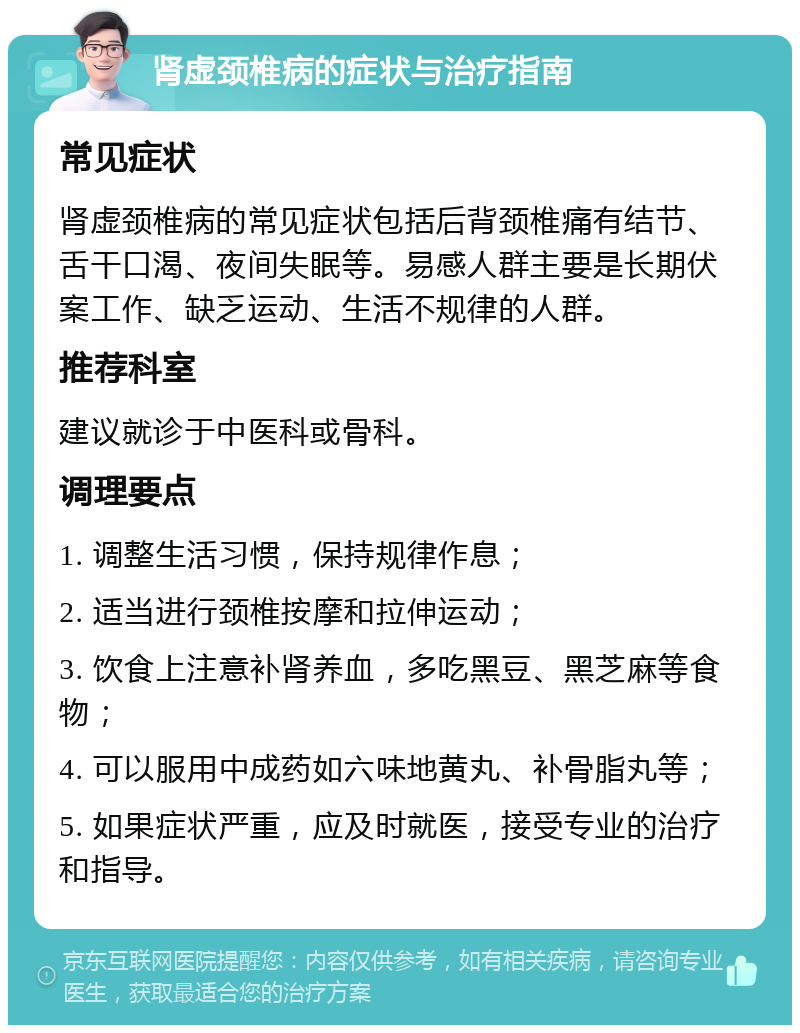 肾虚颈椎病的症状与治疗指南 常见症状 肾虚颈椎病的常见症状包括后背颈椎痛有结节、舌干口渴、夜间失眠等。易感人群主要是长期伏案工作、缺乏运动、生活不规律的人群。 推荐科室 建议就诊于中医科或骨科。 调理要点 1. 调整生活习惯，保持规律作息； 2. 适当进行颈椎按摩和拉伸运动； 3. 饮食上注意补肾养血，多吃黑豆、黑芝麻等食物； 4. 可以服用中成药如六味地黄丸、补骨脂丸等； 5. 如果症状严重，应及时就医，接受专业的治疗和指导。