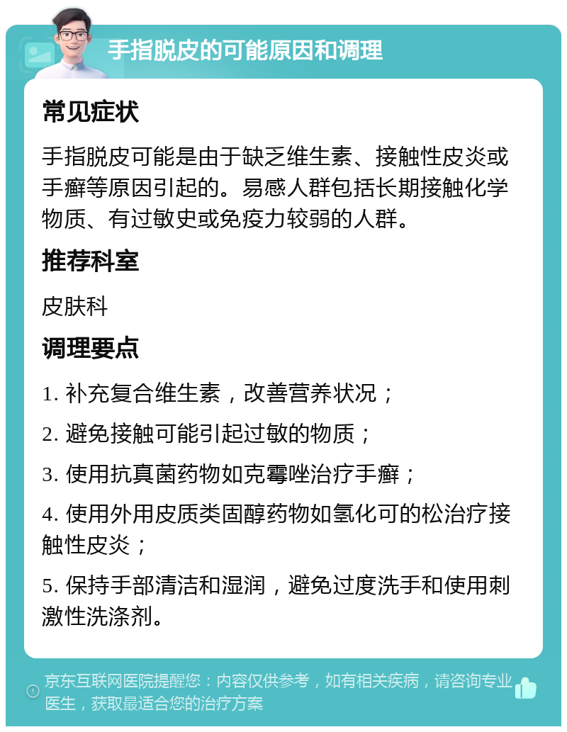 手指脱皮的可能原因和调理 常见症状 手指脱皮可能是由于缺乏维生素、接触性皮炎或手癣等原因引起的。易感人群包括长期接触化学物质、有过敏史或免疫力较弱的人群。 推荐科室 皮肤科 调理要点 1. 补充复合维生素，改善营养状况； 2. 避免接触可能引起过敏的物质； 3. 使用抗真菌药物如克霉唑治疗手癣； 4. 使用外用皮质类固醇药物如氢化可的松治疗接触性皮炎； 5. 保持手部清洁和湿润，避免过度洗手和使用刺激性洗涤剂。