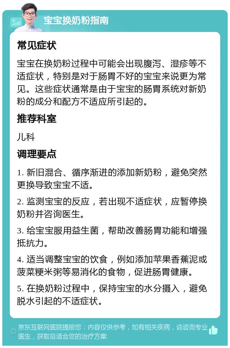 宝宝换奶粉指南 常见症状 宝宝在换奶粉过程中可能会出现腹泻、湿疹等不适症状，特别是对于肠胃不好的宝宝来说更为常见。这些症状通常是由于宝宝的肠胃系统对新奶粉的成分和配方不适应所引起的。 推荐科室 儿科 调理要点 1. 新旧混合、循序渐进的添加新奶粉，避免突然更换导致宝宝不适。 2. 监测宝宝的反应，若出现不适症状，应暂停换奶粉并咨询医生。 3. 给宝宝服用益生菌，帮助改善肠胃功能和增强抵抗力。 4. 适当调整宝宝的饮食，例如添加苹果香蕉泥或菠菜粳米粥等易消化的食物，促进肠胃健康。 5. 在换奶粉过程中，保持宝宝的水分摄入，避免脱水引起的不适症状。