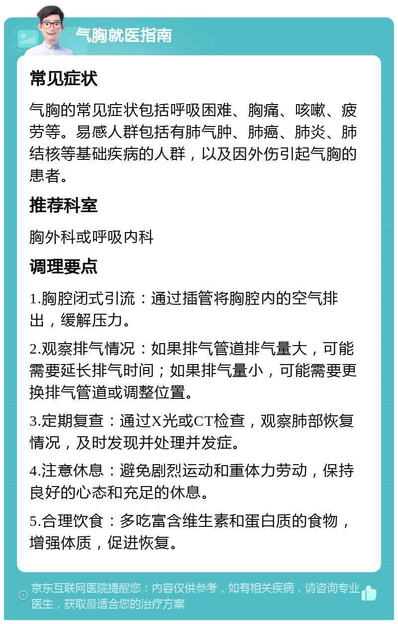 气胸就医指南 常见症状 气胸的常见症状包括呼吸困难、胸痛、咳嗽、疲劳等。易感人群包括有肺气肿、肺癌、肺炎、肺结核等基础疾病的人群，以及因外伤引起气胸的患者。 推荐科室 胸外科或呼吸内科 调理要点 1.胸腔闭式引流：通过插管将胸腔内的空气排出，缓解压力。 2.观察排气情况：如果排气管道排气量大，可能需要延长排气时间；如果排气量小，可能需要更换排气管道或调整位置。 3.定期复查：通过X光或CT检查，观察肺部恢复情况，及时发现并处理并发症。 4.注意休息：避免剧烈运动和重体力劳动，保持良好的心态和充足的休息。 5.合理饮食：多吃富含维生素和蛋白质的食物，增强体质，促进恢复。