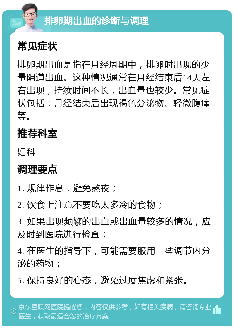 排卵期出血的诊断与调理 常见症状 排卵期出血是指在月经周期中，排卵时出现的少量阴道出血。这种情况通常在月经结束后14天左右出现，持续时间不长，出血量也较少。常见症状包括：月经结束后出现褐色分泌物、轻微腹痛等。 推荐科室 妇科 调理要点 1. 规律作息，避免熬夜； 2. 饮食上注意不要吃太多冷的食物； 3. 如果出现频繁的出血或出血量较多的情况，应及时到医院进行检查； 4. 在医生的指导下，可能需要服用一些调节内分泌的药物； 5. 保持良好的心态，避免过度焦虑和紧张。