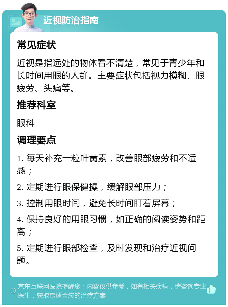 近视防治指南 常见症状 近视是指远处的物体看不清楚，常见于青少年和长时间用眼的人群。主要症状包括视力模糊、眼疲劳、头痛等。 推荐科室 眼科 调理要点 1. 每天补充一粒叶黄素，改善眼部疲劳和不适感； 2. 定期进行眼保健操，缓解眼部压力； 3. 控制用眼时间，避免长时间盯着屏幕； 4. 保持良好的用眼习惯，如正确的阅读姿势和距离； 5. 定期进行眼部检查，及时发现和治疗近视问题。