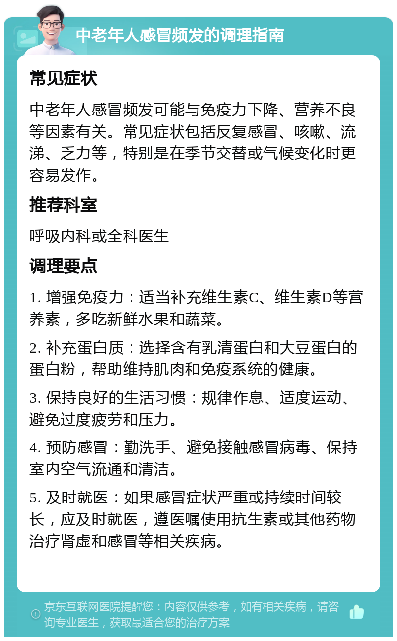 中老年人感冒频发的调理指南 常见症状 中老年人感冒频发可能与免疫力下降、营养不良等因素有关。常见症状包括反复感冒、咳嗽、流涕、乏力等，特别是在季节交替或气候变化时更容易发作。 推荐科室 呼吸内科或全科医生 调理要点 1. 增强免疫力：适当补充维生素C、维生素D等营养素，多吃新鲜水果和蔬菜。 2. 补充蛋白质：选择含有乳清蛋白和大豆蛋白的蛋白粉，帮助维持肌肉和免疫系统的健康。 3. 保持良好的生活习惯：规律作息、适度运动、避免过度疲劳和压力。 4. 预防感冒：勤洗手、避免接触感冒病毒、保持室内空气流通和清洁。 5. 及时就医：如果感冒症状严重或持续时间较长，应及时就医，遵医嘱使用抗生素或其他药物治疗肾虚和感冒等相关疾病。