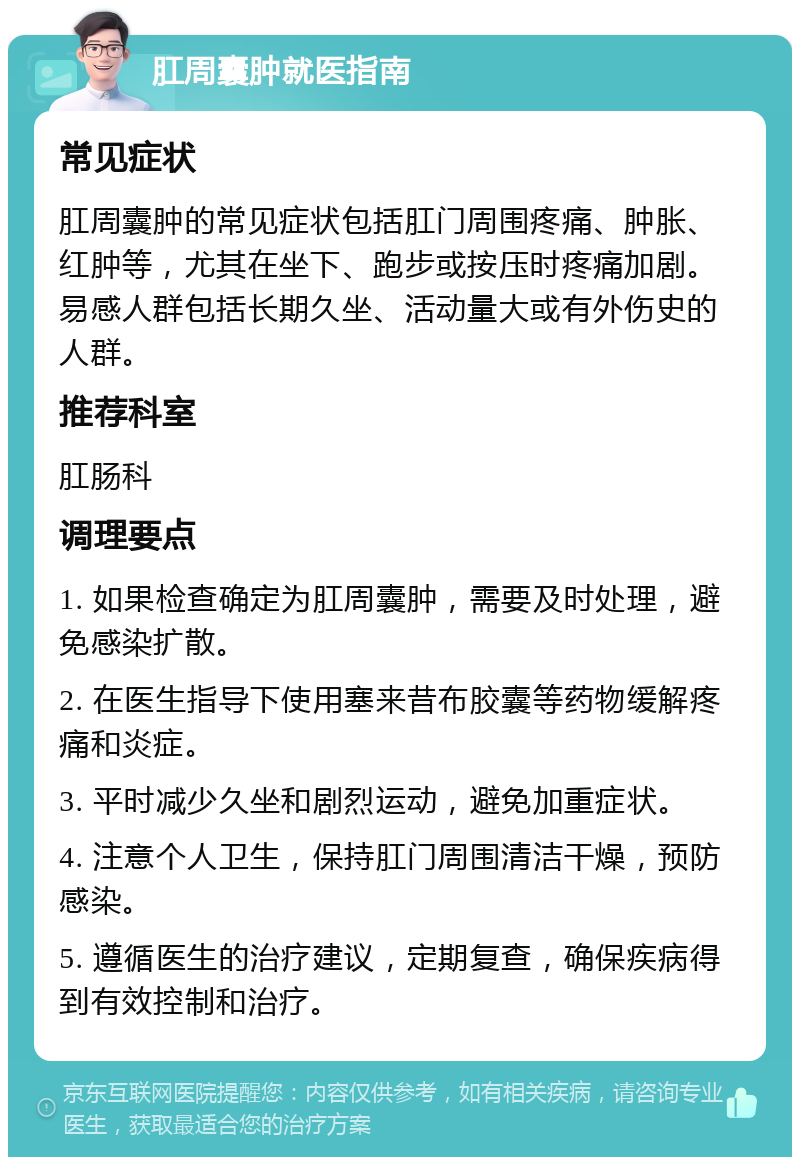 肛周囊肿就医指南 常见症状 肛周囊肿的常见症状包括肛门周围疼痛、肿胀、红肿等，尤其在坐下、跑步或按压时疼痛加剧。易感人群包括长期久坐、活动量大或有外伤史的人群。 推荐科室 肛肠科 调理要点 1. 如果检查确定为肛周囊肿，需要及时处理，避免感染扩散。 2. 在医生指导下使用塞来昔布胶囊等药物缓解疼痛和炎症。 3. 平时减少久坐和剧烈运动，避免加重症状。 4. 注意个人卫生，保持肛门周围清洁干燥，预防感染。 5. 遵循医生的治疗建议，定期复查，确保疾病得到有效控制和治疗。