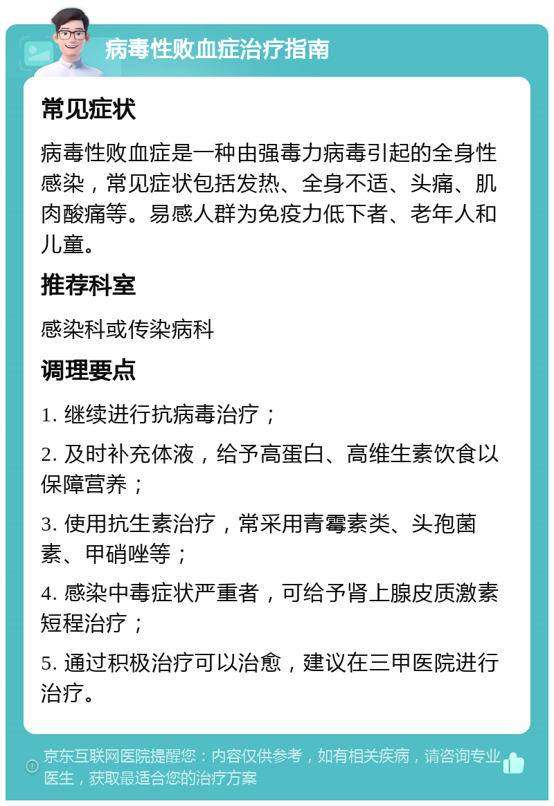 病毒性败血症治疗指南 常见症状 病毒性败血症是一种由强毒力病毒引起的全身性感染，常见症状包括发热、全身不适、头痛、肌肉酸痛等。易感人群为免疫力低下者、老年人和儿童。 推荐科室 感染科或传染病科 调理要点 1. 继续进行抗病毒治疗； 2. 及时补充体液，给予高蛋白、高维生素饮食以保障营养； 3. 使用抗生素治疗，常采用青霉素类、头孢菌素、甲硝唑等； 4. 感染中毒症状严重者，可给予肾上腺皮质激素短程治疗； 5. 通过积极治疗可以治愈，建议在三甲医院进行治疗。